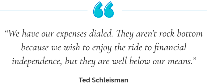 Picture of a quote from Ted Schleisman saying that we have our expenses dialed. They aren't rock bottom because we wish to enjoy the ride to financial independence, but they are well below our means. Quote from Ted Schleisman saying that we have our expenses dialed. They aren't rock bottom because we wish to enjoy the ride to financial independence, but they are well below our means.