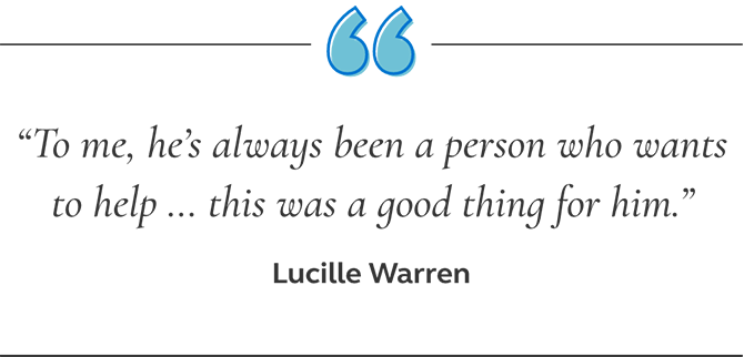 Picture of a quote from Lucille Warren saying, to me, he’s always been a person who wants to help ... this was a good thing for him. Quote from Lucille Warren saying, to me, he’s always been a person who wants to help ... this was a good thing for him.